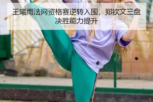 王曦雨法网资格赛逆转入围，郑钦文三盘决胜能力提升