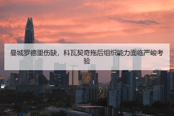 曼城罗德里伤缺，科瓦契奇拖后组织能力面临严峻考验