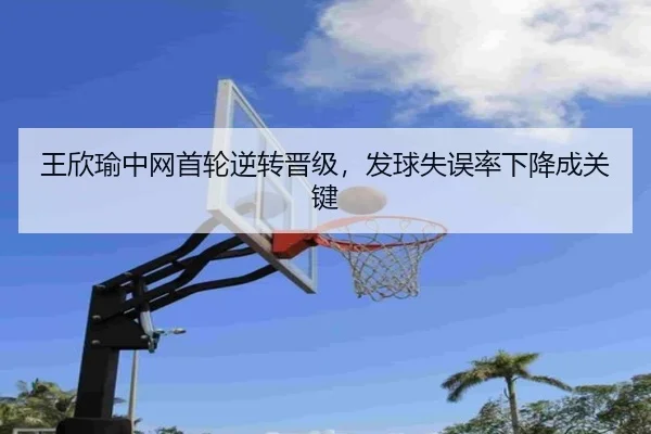 王欣瑜中网首轮逆转晋级，发球失误率下降成关键