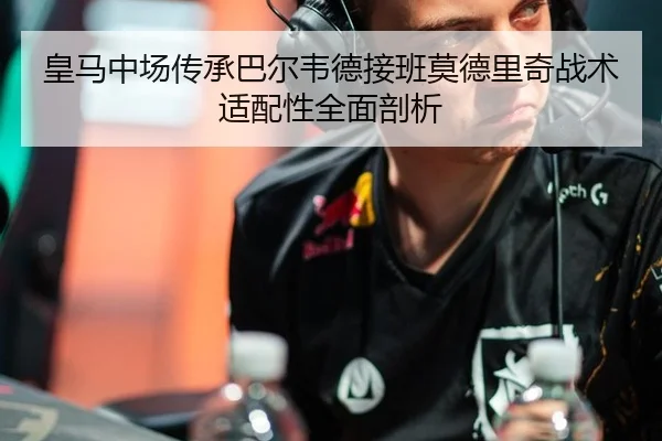 皇马中场传承巴尔韦德接班莫德里奇战术适配性全面剖析