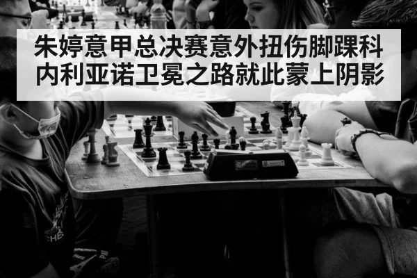 朱婷意甲总决赛意外扭伤脚踝科内利亚诺卫冕之路就此蒙上阴影