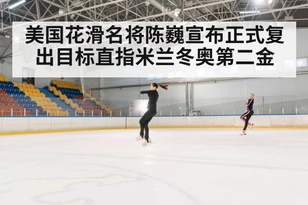 美国花滑名将陈巍宣布正式复出目标直指米兰冬奥第二金